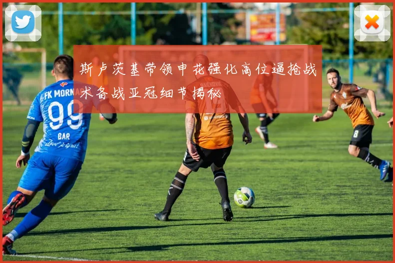 斯卢茨基带领申花强化高位逼抢战术备战亚冠细节揭秘